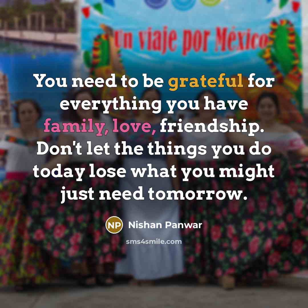 “You need to be grateful for everything you have family, love, friendship. Don't let the things you do today lose what you might just need tomorrow.” quote by Nishan Panwar