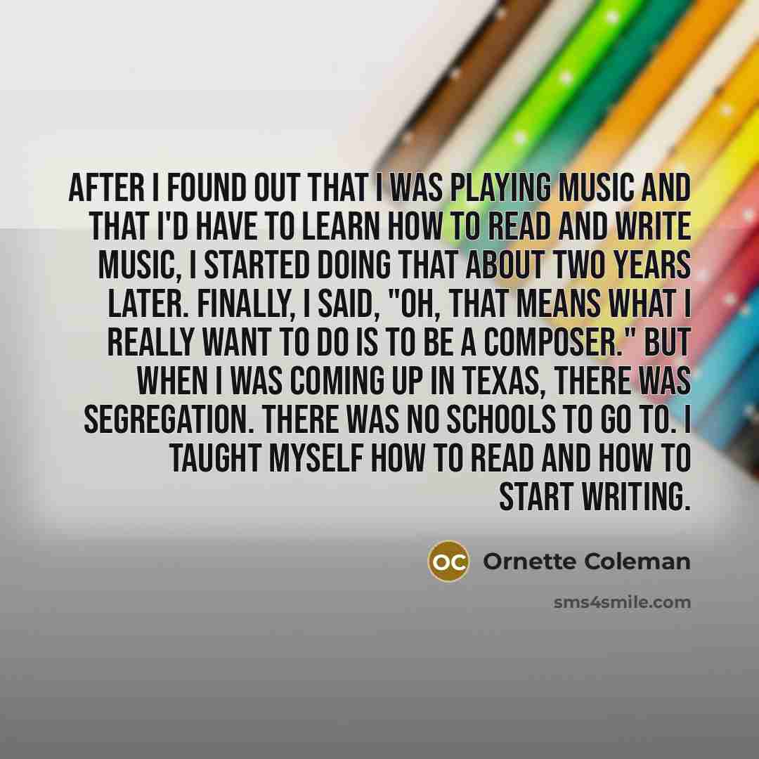 “After I found out that I was playing music and that I'd have to learn how to read and write music, I started doing that about two years later. Finally, I said, "Oh, that means what I really want to do is to be a composer." But when I was coming up in Texas, there was segregation. There was no…” quote by Ornette Coleman