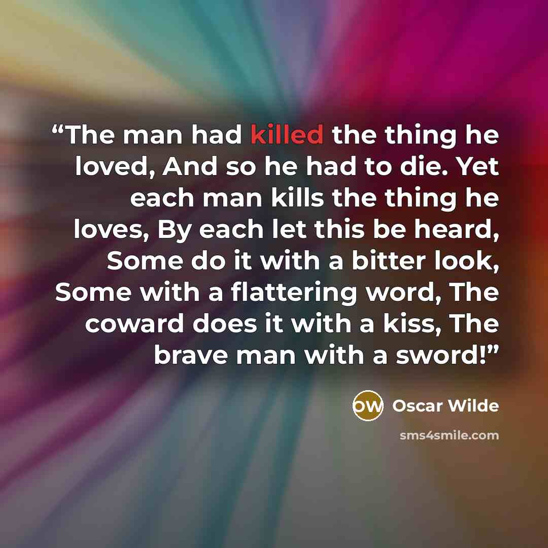 “The man had killed the thing he loved, And so he had to die. Yet each man kills the thing he loves, By each let this be heard, Some do it with a bitter look, Some with a flattering word, The coward does it with a kiss, The brave man with a sword!” quote by Oscar Wilde