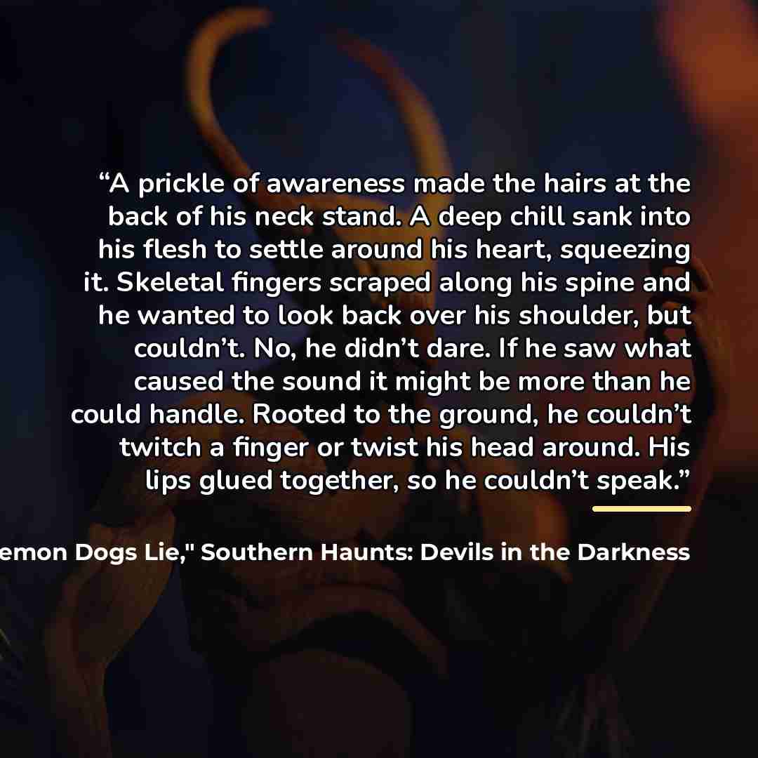 “A prickle of awareness made the hairs at the back of his neck stand. A deep chill sank into his flesh to settle around his heart, squeezing it. Skeletal fingers scraped along his spine and he wanted to look back over his shoulder, but couldn’t. No, he didn’t dare. If he saw what caused the sound…” quote by Pamela K. Kinney, "Let Demon Dogs Lie," Southern Haunts: Devils in the Darkness