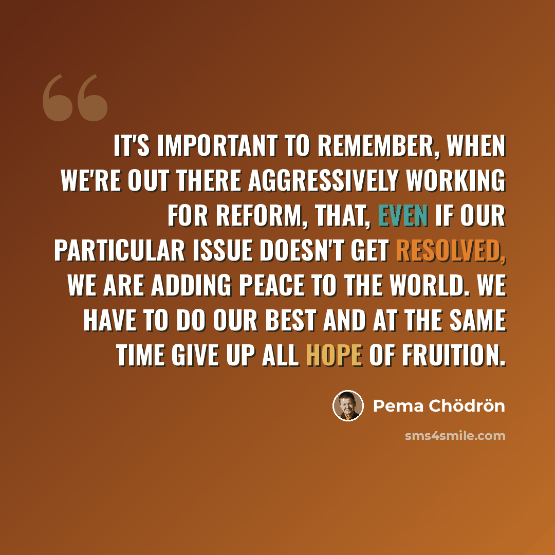 “It's important to remember, when we're out there aggressively working for reform, that, even if our particular issue doesn't get resolved, we are adding peace to the world. We have to do our best and at the same time give up all hope of fruition.” quote by Pema Chodron