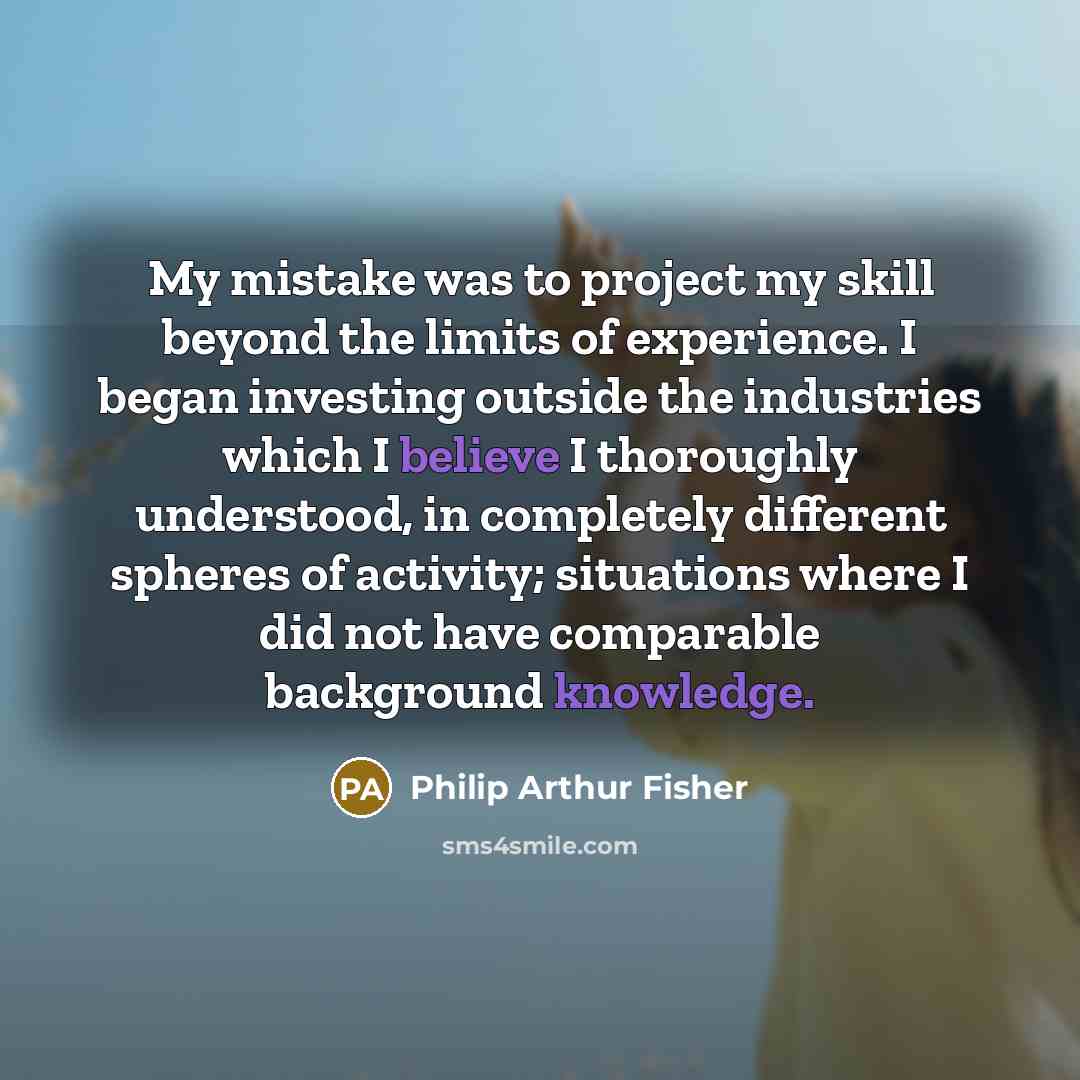 “My mistake was to project my skill beyond the limits of experience. I began investing outside the industries which I believe I thoroughly understood, in completely different spheres of activity; situations where I did not have comparable background knowledge.” quote by Philip Arthur Fisher