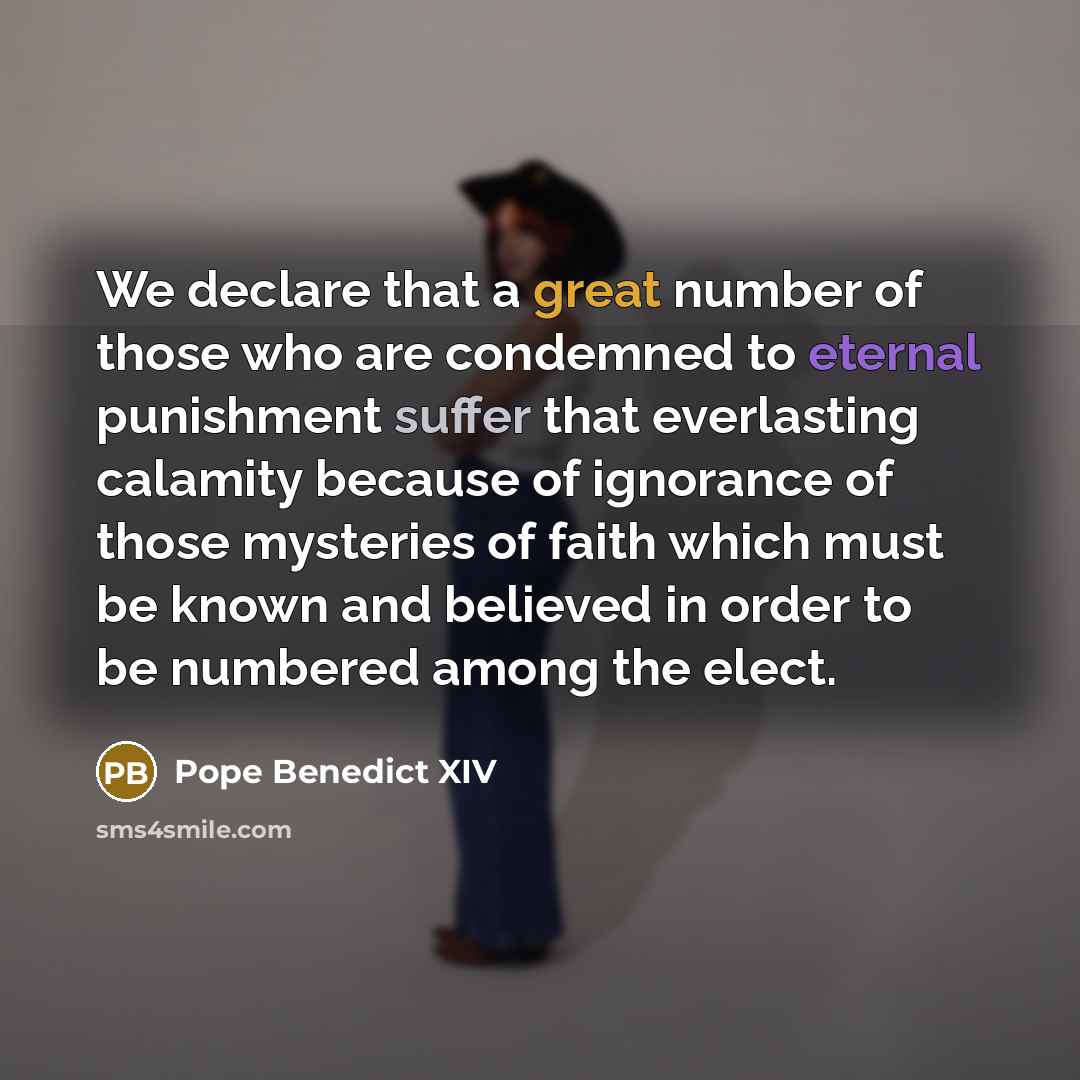 “We declare that a great number of those who are condemned to eternal punishment suffer that everlasting calamity because of ignorance of those mysteries of faith which must be known and believed in order to be numbered among the elect.” quote by Pope Benedict XIV
