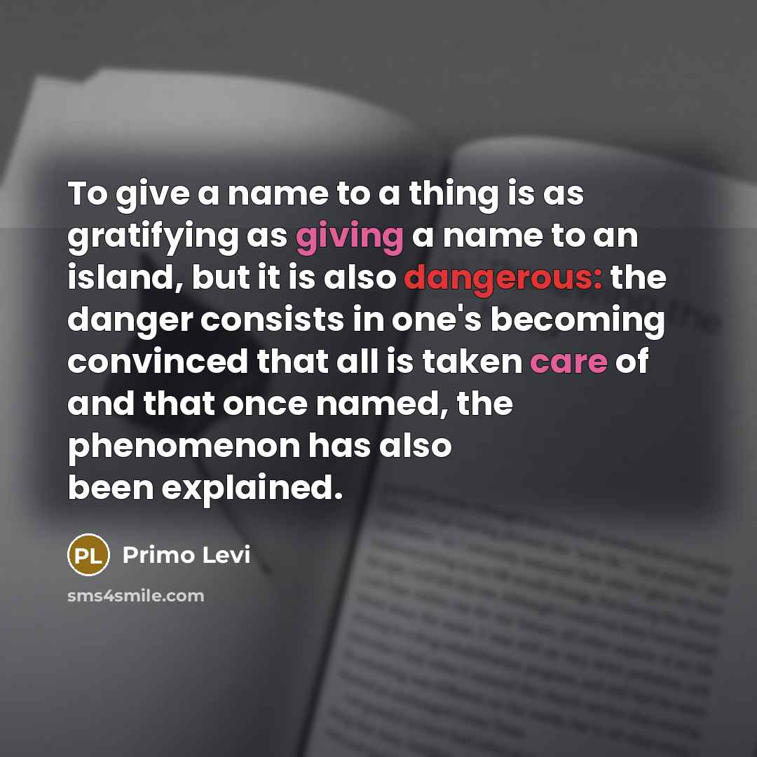 “To give a name to a thing is as gratifying as giving a name to an island, but it is also dangerous: the danger consists in one's becoming convinced that all is taken care of and that once named, the phenomenon has also been explained.” quote by Primo Levi
