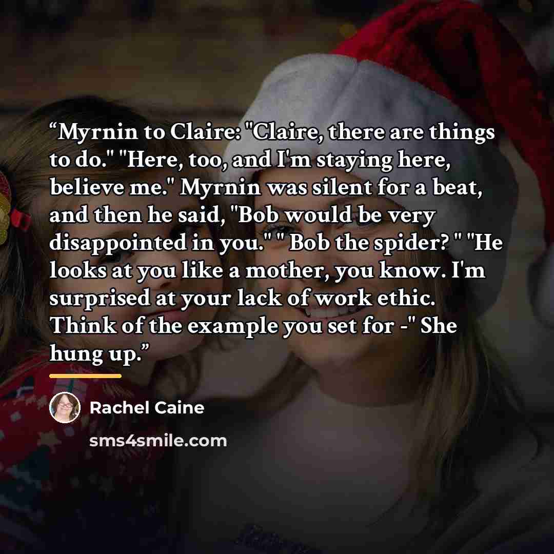 “Myrnin to Claire: "Claire, there are things to do." "Here, too, and I'm staying here, believe me." Myrnin was silent for a beat, and then he said, "Bob would be very disappointed in you." " Bob the spider? " "He looks at you like a mother, you know. I'm surprised at your lack of work ethic. Think…” quote by Rachel Caine
