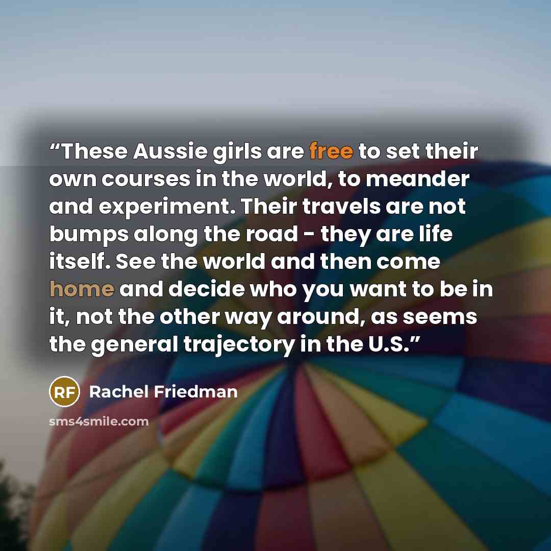 “These Aussie girls are free to set their own courses in the world, to meander and experiment. Their travels are not bumps along the road - they are life itself. See the world and then come home and decide who you want to be in it, not the other way around, as seems the general trajectory in the U.S.” quote by Rachel Friedman