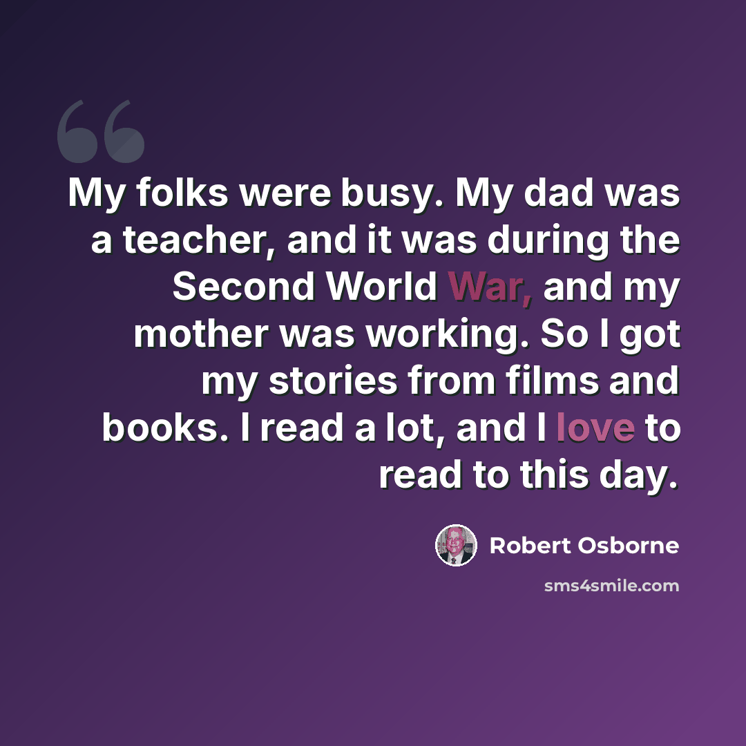 “My folks were busy. My dad was a teacher, and it was during the Second World War, and my mother was working. So I got my stories from films and books. I read a lot, and I love to read to this day.” quote by Robert Osborne