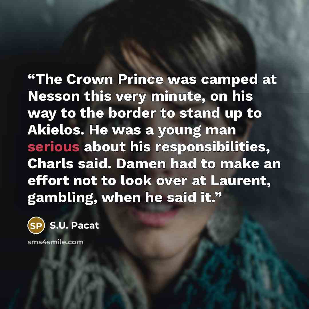 “The Crown Prince was camped at Nesson this very minute, on his way to the border to stand up to Akielos. He was a young man serious about his responsibilities, Charls said. Damen had to make an effort not to look over at Laurent, gambling, when he said it.” quote by S.U. Pacat