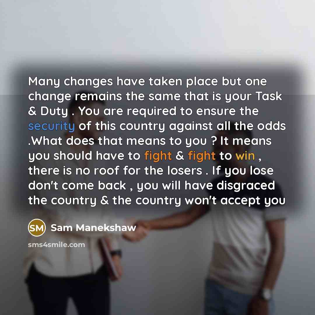 “Many changes have taken place but one change remains the same that is your Task & Duty . You are required to ensure the security of this country against all the odds .What does that means to you ? It means you should have to fight & fight to win , there is no roof for the losers . If you lose…” quote by Sam Manekshaw