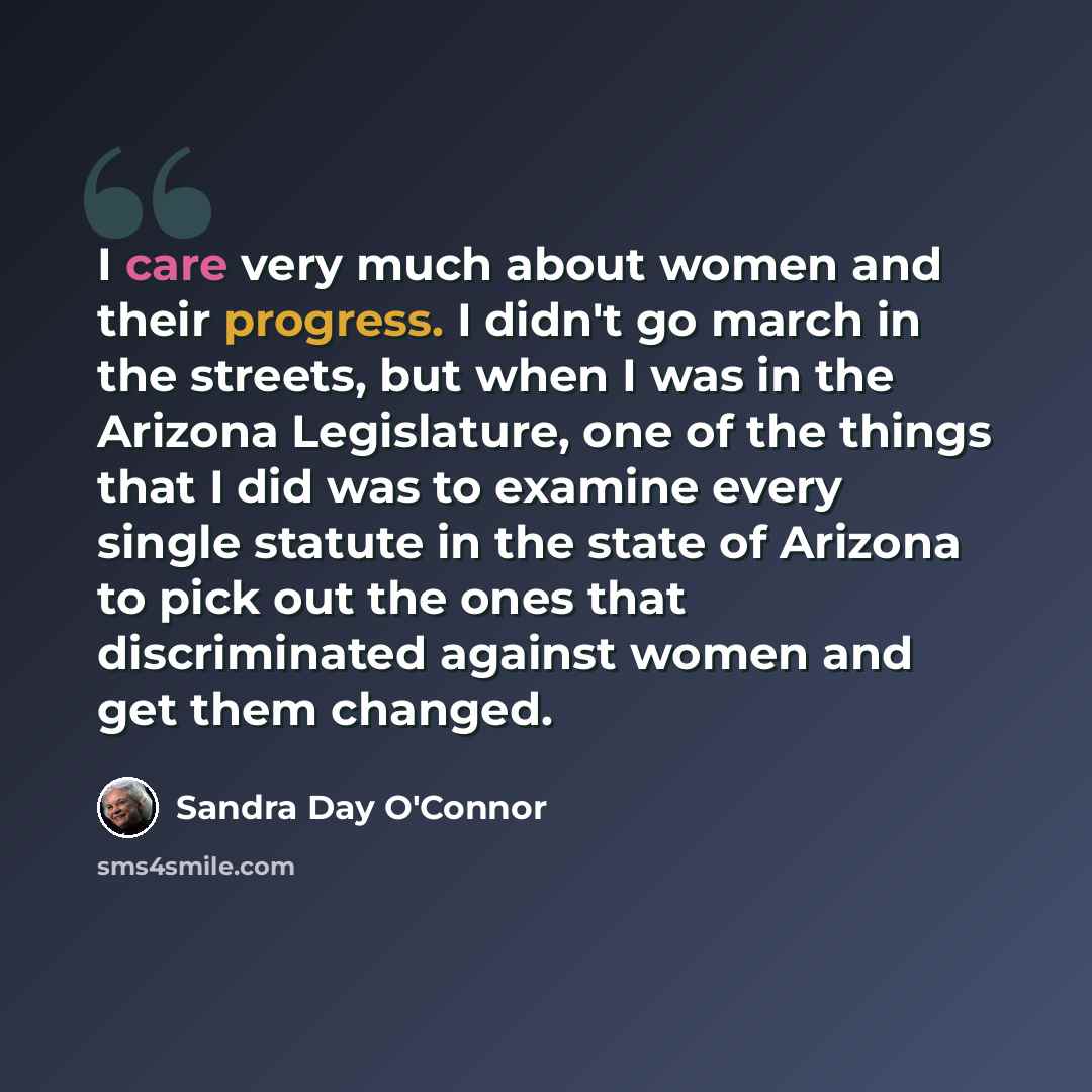 “I care very much about women and their progress. I didn't go march in the streets, but when I was in the Arizona Legislature, one of the things that I did was to examine every single statute in the state of Arizona to pick out the ones that discriminated against women and get them changed.” quote by Sandra Day O'Connor