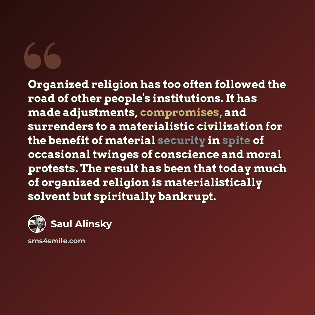 “Organized religion has too often followed the road of other people's institutions. It has made adjustments, compromises, and surrenders to a materialistic civilization for the benefit of material security in spite of occasional twinges of conscience and moral protests. The result has been that…” quote by Saul Alinsky