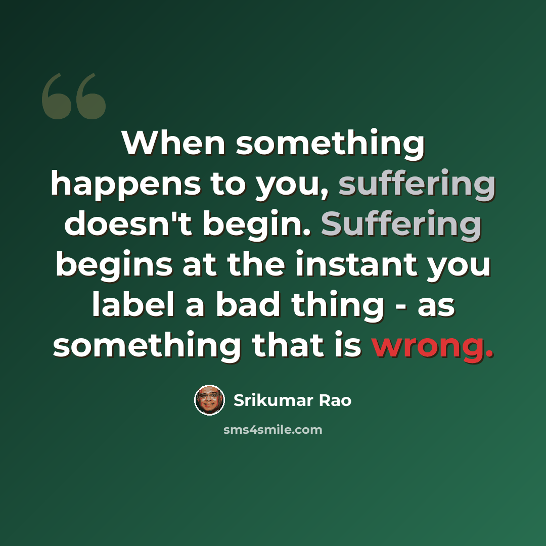 “When something happens to you, suffering doesn't begin. Suffering begins at the instant you label a bad thing - as something that is wrong.” quote by Srikumar Rao