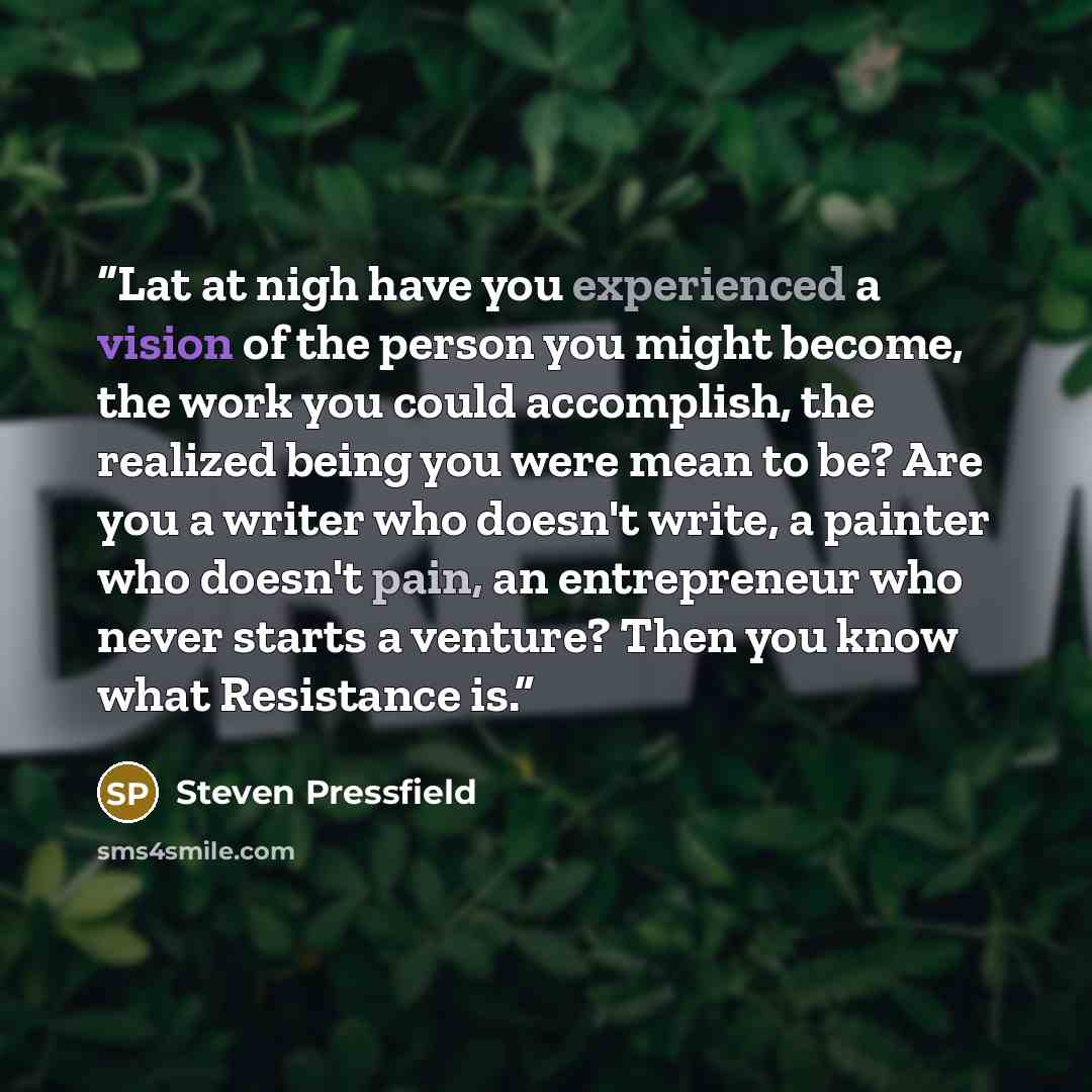 “Lat at nigh have you experienced a vision of the person you might become, the work you could accomplish, the realized being you were mean to be? Are you a writer who doesn't write, a painter who doesn't pain, an entrepreneur who never starts a venture? Then you know what Resistance is.” quote by Steven Pressfield