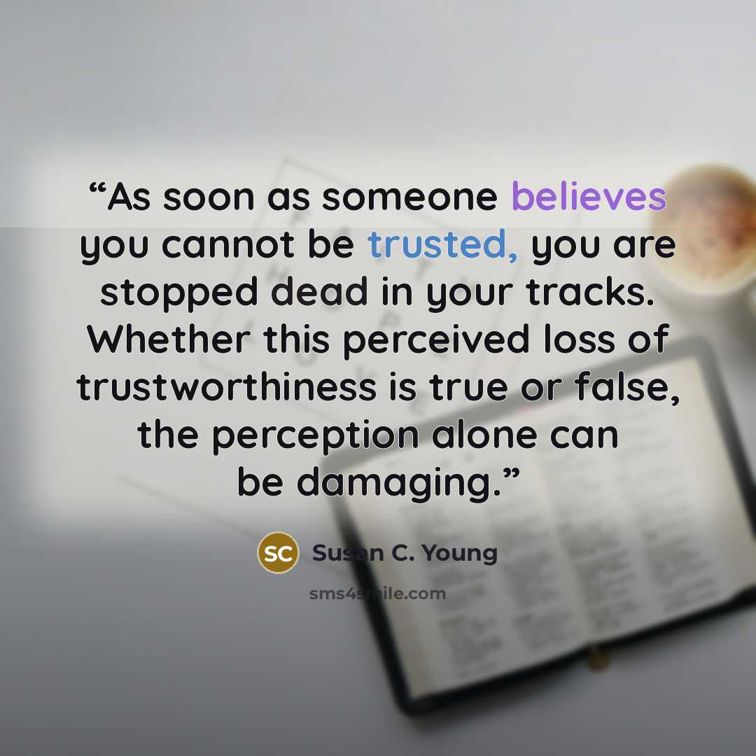 “As soon as someone believes you cannot be trusted, you are stopped dead in your tracks. Whether this perceived loss of trustworthiness is true or false, the perception alone can be damaging.” quote by Susan C. Young