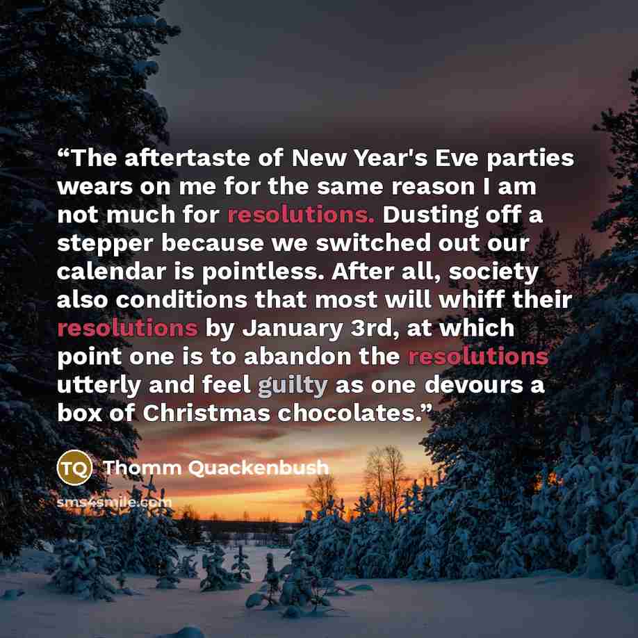 “The aftertaste of New Year's Eve parties wears on me for the same reason I am not much for resolutions. Dusting off a stepper because we switched out our calendar is pointless. After all, society also conditions that most will whiff their resolutions by January 3rd, at which point one is to…” quote by Thomm Quackenbush