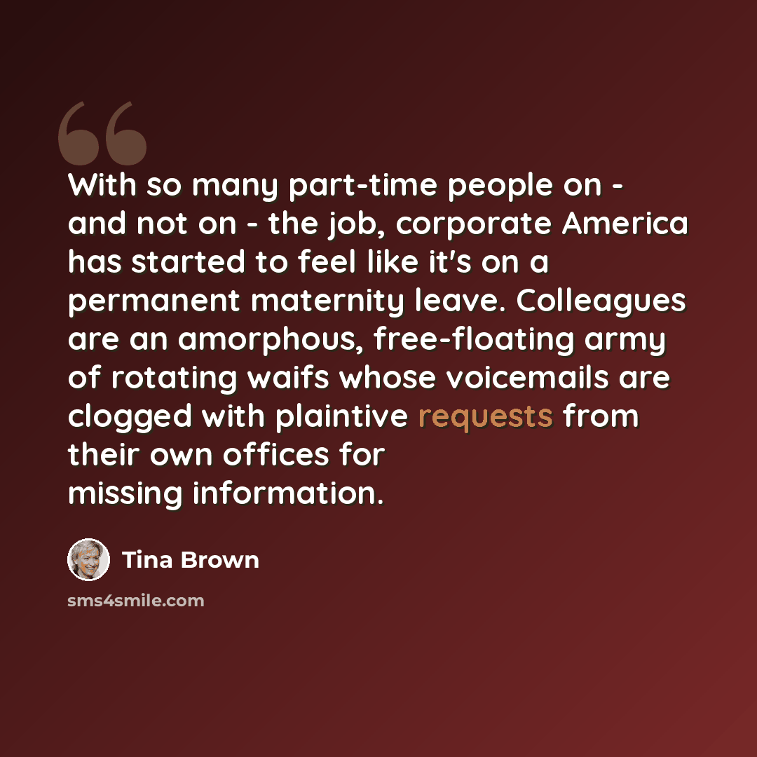 “With so many part-time people on - and not on - the job, corporate America has started to feel like it's on a permanent maternity leave. Colleagues are an amorphous, free-floating army of rotating waifs whose voicemails are clogged with plaintive requests from their own offices for missing…” quote by Tina Brown