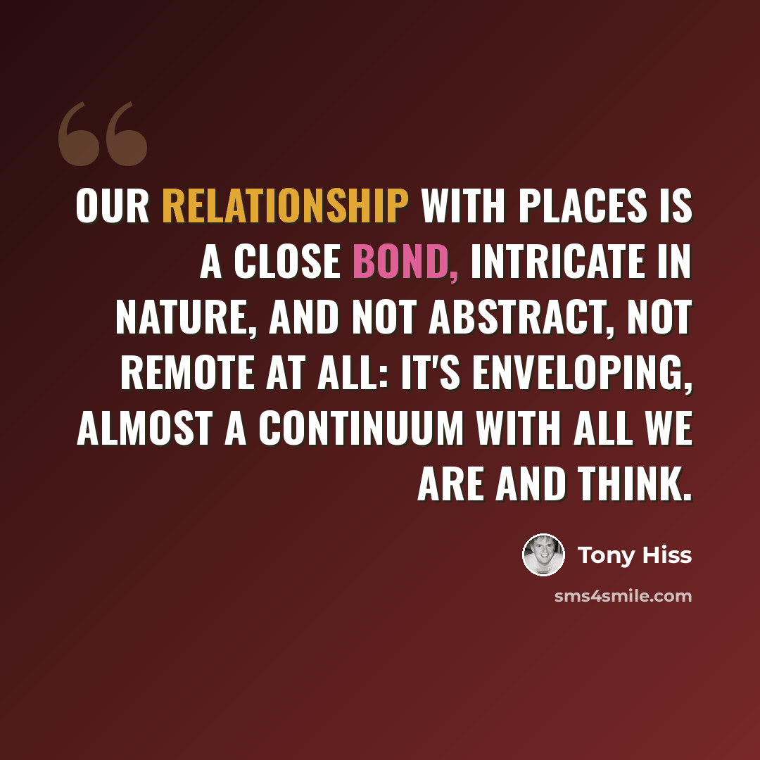 “Our relationship with places is a close bond, intricate in nature, and not abstract, not remote at all: It's enveloping, almost a continuum with all we are and think.” quote by Tony Hiss
