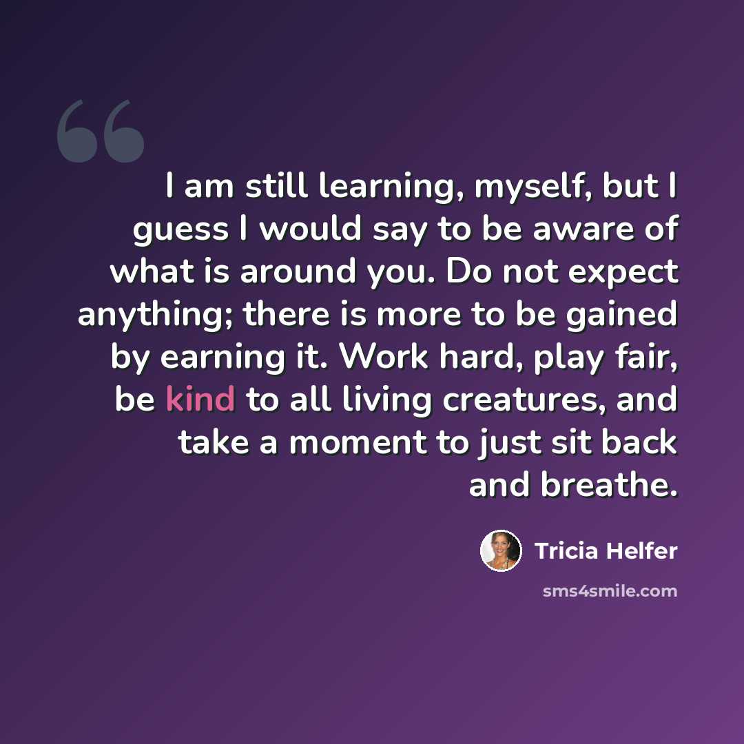 “I am still learning, myself, but I guess I would say to be aware of what is around you. Do not expect anything; there is more to be gained by earning it. Work hard, play fair, be kind to all living creatures, and take a moment to just sit back and breathe.” quote by Tricia Helfer