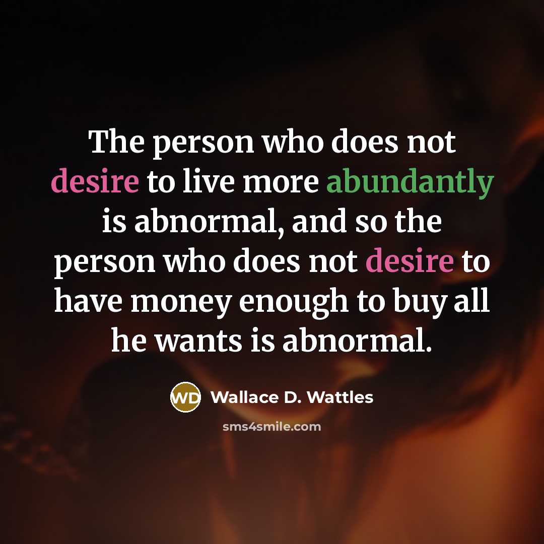 “The person who does not desire to live more abundantly is abnormal, and so the person who does not desire to have money enough to buy all he wants is abnormal.” quote by Wallace D. Wattles