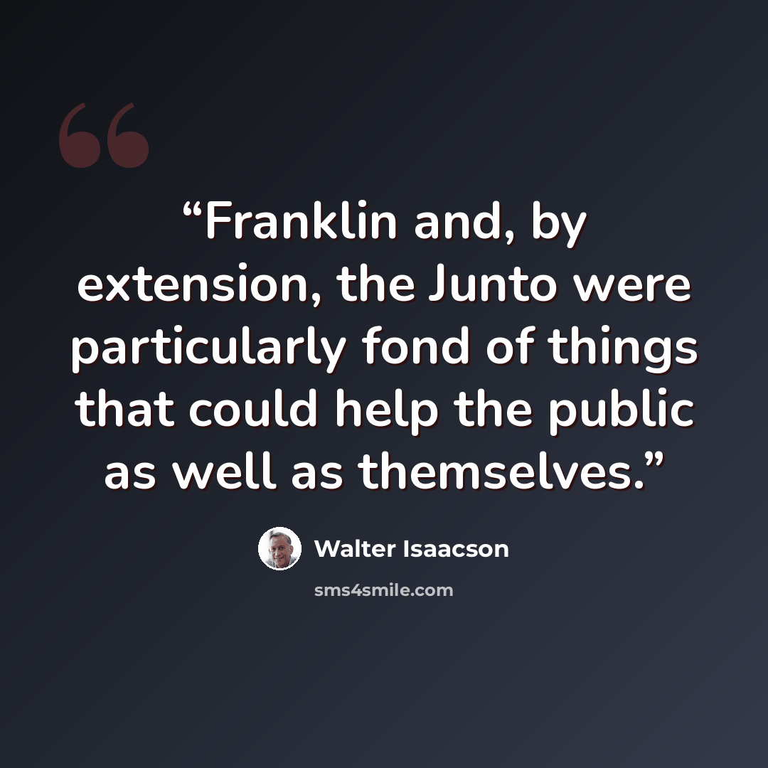 “Franklin and, by extension, the Junto were particularly fond of things that could help the public as well as themselves.” quote by Walter Isaacson