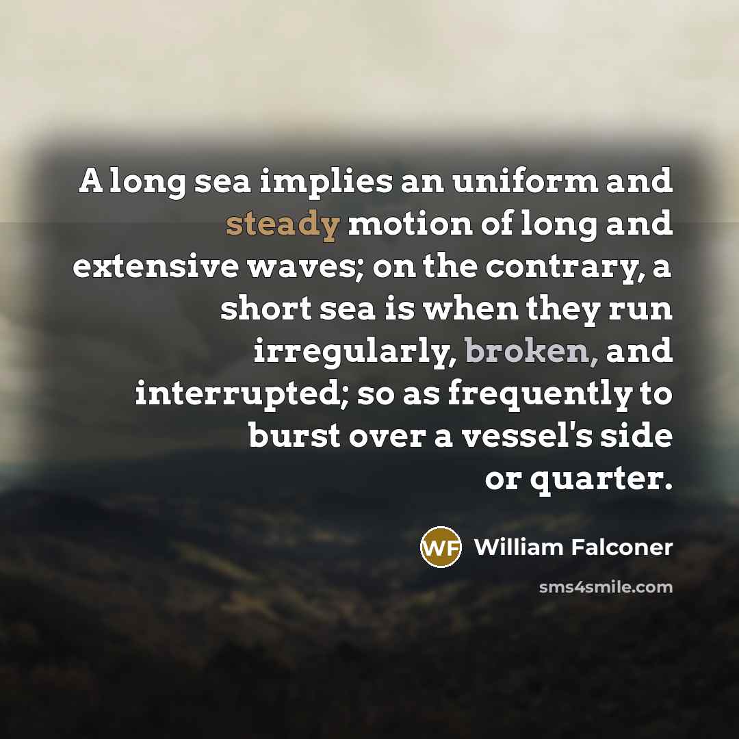 “A long sea implies an uniform and steady motion of long and extensive waves; on the contrary, a short sea is when they run irregularly, broken, and interrupted; so as frequently to burst over a vessel's side or quarter.” quote by William Falconer