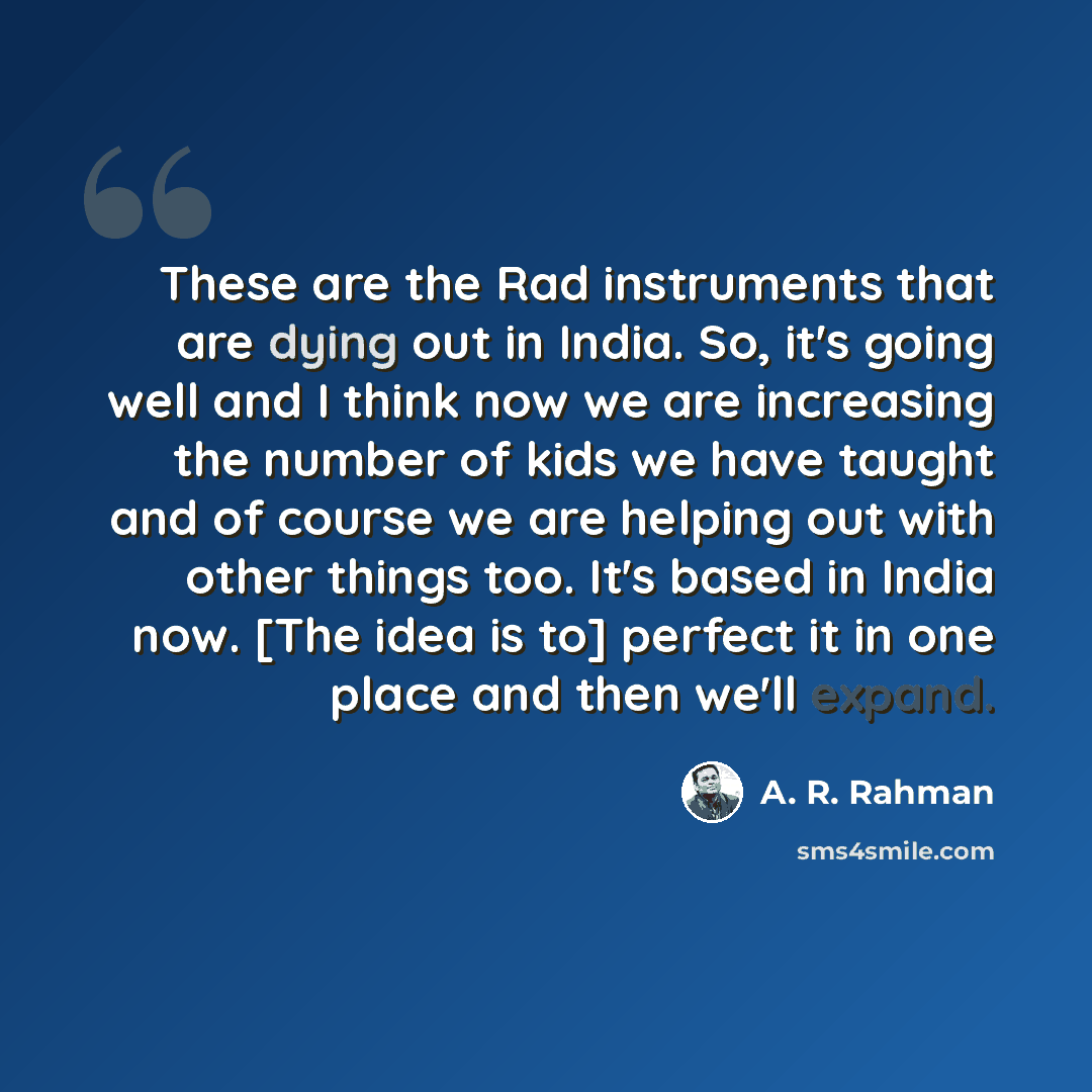 “These are the Rad instruments that are dying out in India. So, it's going well and I think now we are increasing the number of kids we have taught and of course we are helping out with other things too. It's based in India now. [The idea is to] perfect it in one place and then we'll expand.” quote by A. R. Rahman