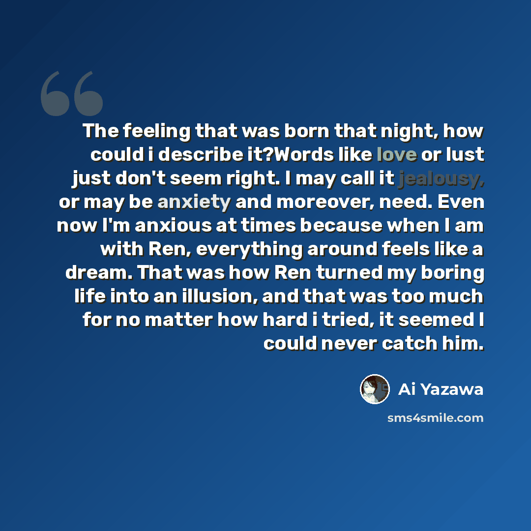 “The feeling that was born that night, how could i describe it?Words like love or lust just don't seem right. I may call it jealousy, or may be anxiety and moreover, need. Even now I'm anxious at times because when I am with Ren, everything around feels like a dream. That was how Ren turned my…” quote by Ai Yazawa