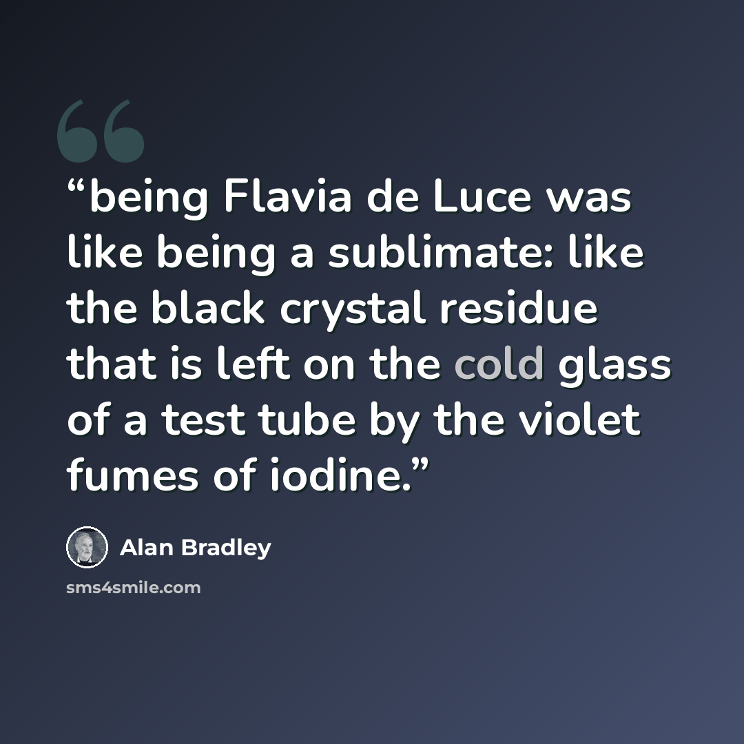 “being Flavia de Luce was like being a sublimate: like the black crystal residue that is left on the cold glass of a test tube by the violet fumes of iodine.” quote by Alan Bradley