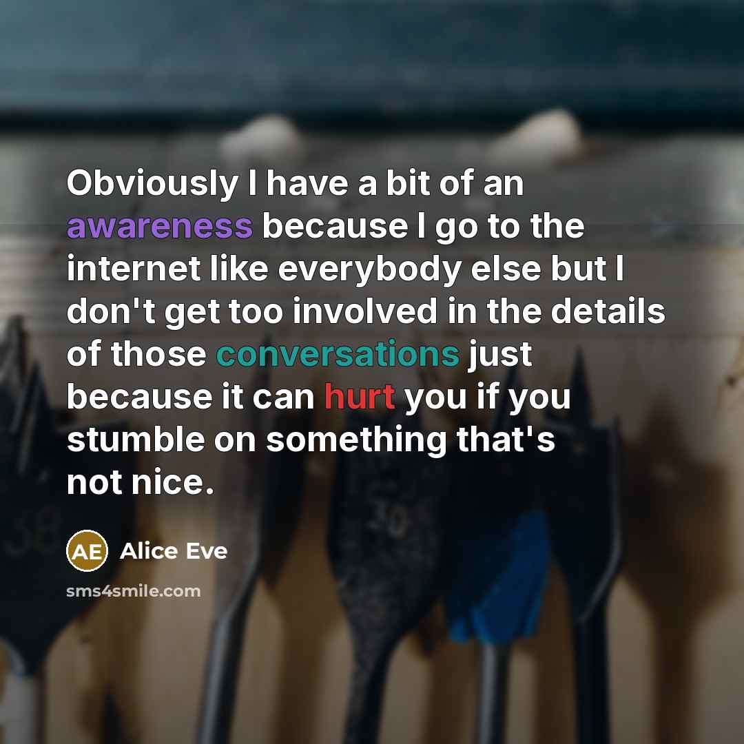 “Obviously I have a bit of an awareness because I go to the internet like everybody else but I don't get too involved in the details of those conversations just because it can hurt you if you stumble on something that's not nice.” quote by Alice Eve