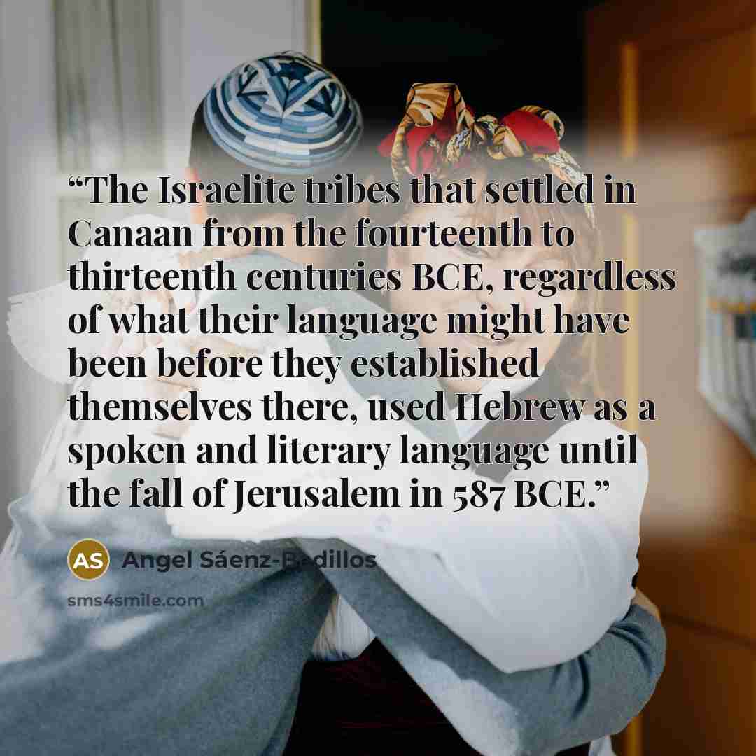“The Israelite tribes that settled in Canaan from the fourteenth to thirteenth centuries BCE, regardless of what their language might have been before they established themselves there, used Hebrew as a spoken and literary language until the fall of Jerusalem in 587 BCE.” quote by Angel Sáenz-Badillos