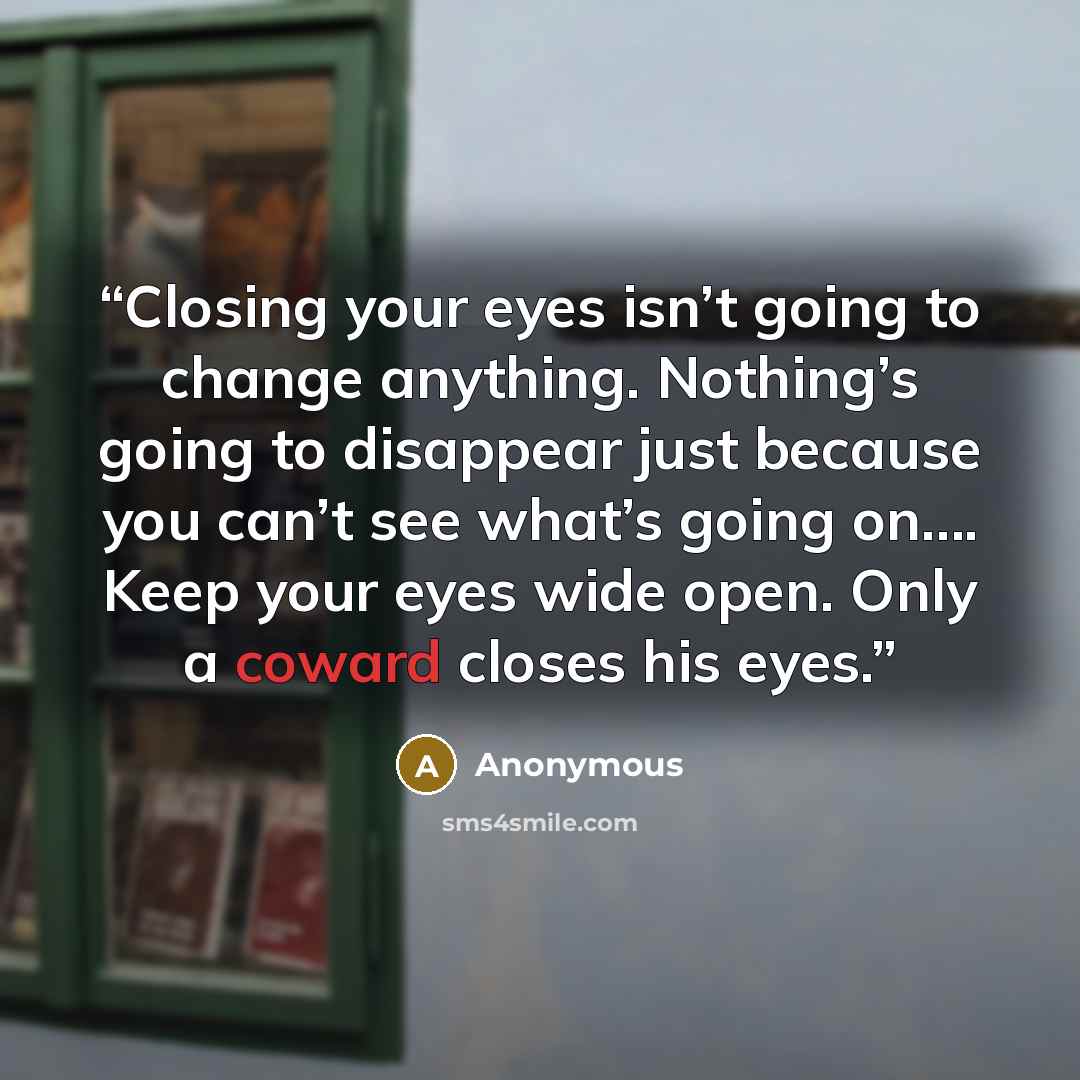 “Closing your eyes isn’t going to change anything. Nothing’s going to disappear just because you can’t see what’s going on…. Keep your eyes wide open. Only a coward closes his eyes.” quote by Anonymous