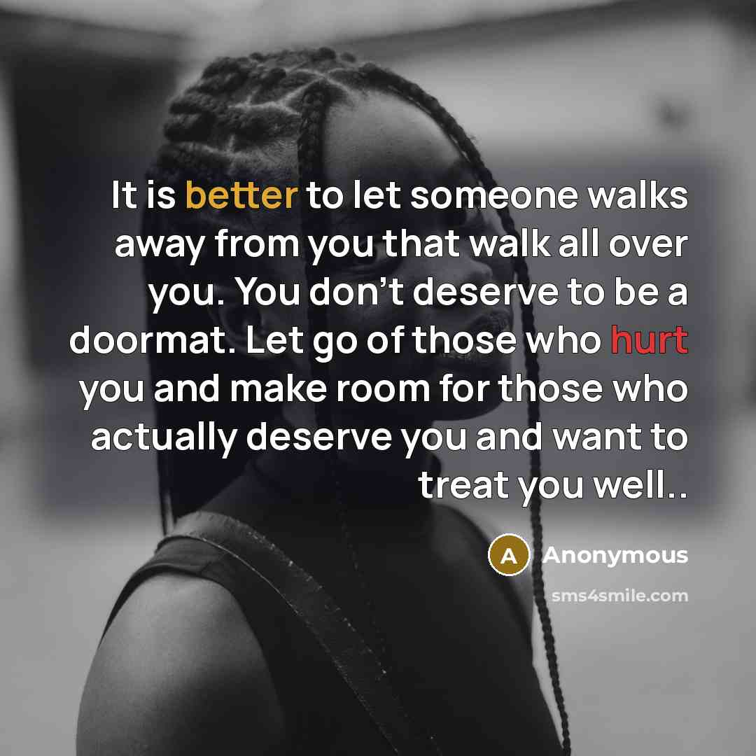 “It is better to let someone walks away from you that walk all over you. You don't deserve to be a doormat. Let go of those who hurt you and make room for those who actually deserve you and want to treat you well..” quote by Anonymous