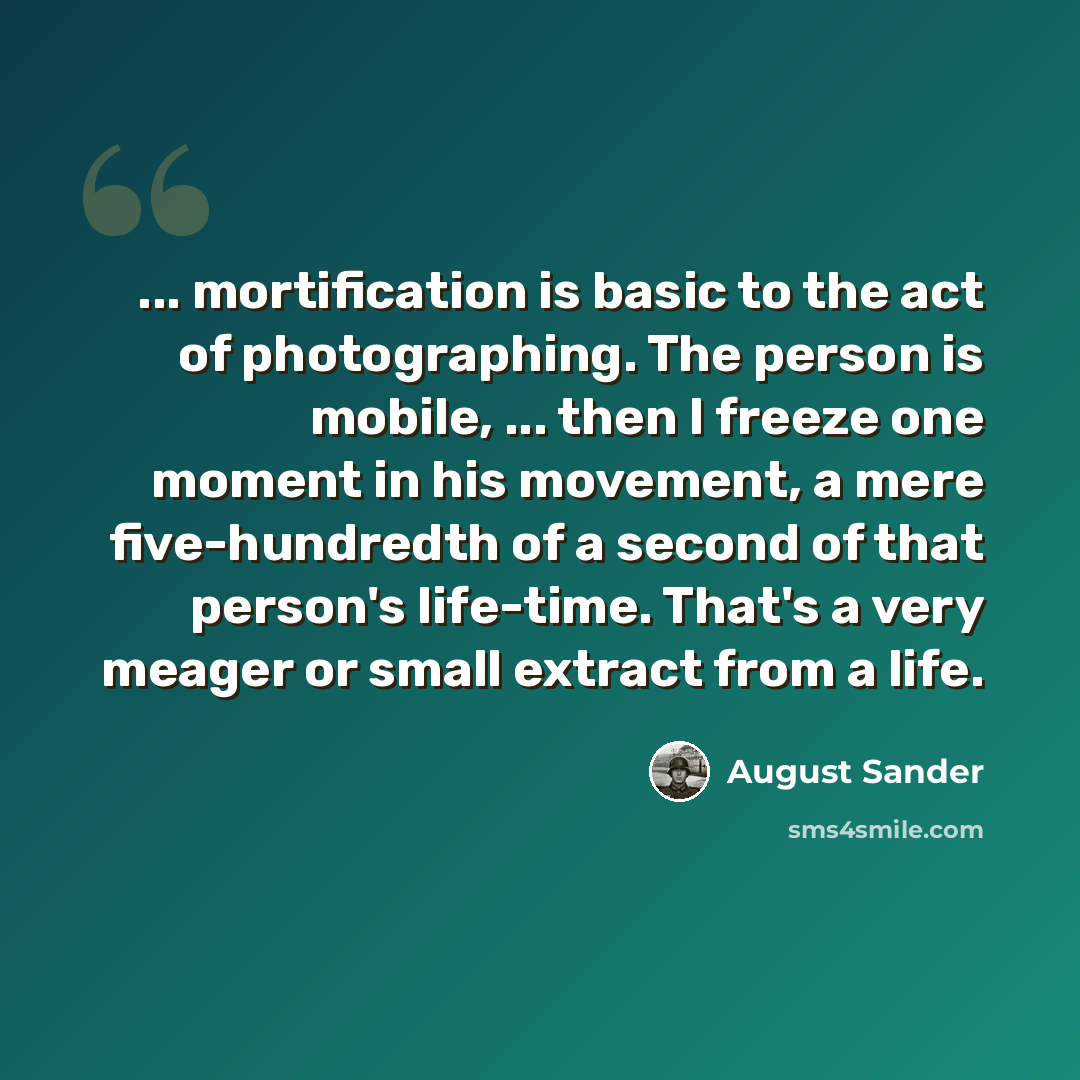 “... mortification is basic to the act of photographing. The person is mobile, ... then I freeze one moment in his movement, a mere five-hundredth of a second of that person's life-time. That's a very meager or small extract from a life.” quote by August Sander
