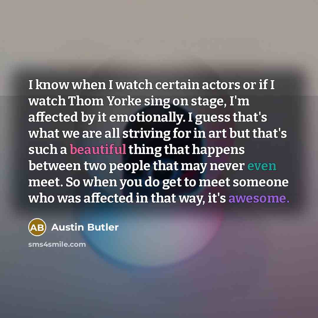 “I know when I watch certain actors or if I watch Thom Yorke sing on stage, I'm affected by it emotionally. I guess that's what we are all striving for in art but that's such a beautiful thing that happens between two people that may never even meet. So when you do get to meet someone who was…” quote by Austin Butler