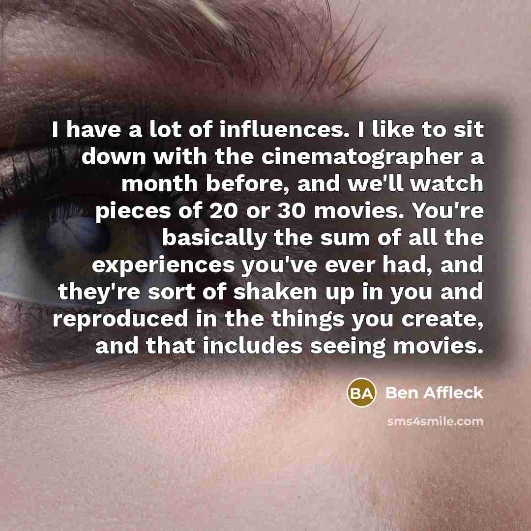 “I have a lot of influences. I like to sit down with the cinematographer a month before, and we'll watch pieces of 20 or 30 movies. You're basically the sum of all the experiences you've ever had, and they're sort of shaken up in you and reproduced in the things you create, and that includes seeing…” quote by Ben Affleck