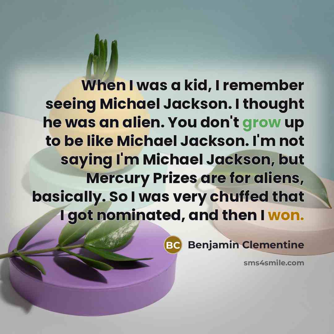 “When I was a kid, I remember seeing Michael Jackson. I thought he was an alien. You don't grow up to be like Michael Jackson. I'm not saying I'm Michael Jackson, but Mercury Prizes are for aliens, basically. So I was very chuffed that I got nominated, and then I won.” quote by Benjamin Clementine