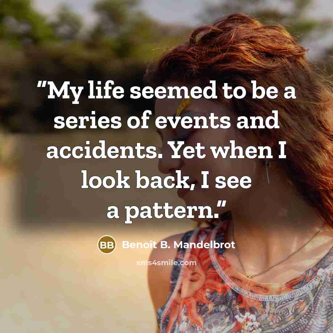 “My life seemed to be a series of events and accidents. Yet when I look back, I see a pattern.” quote by Benoît B. Mandelbrot