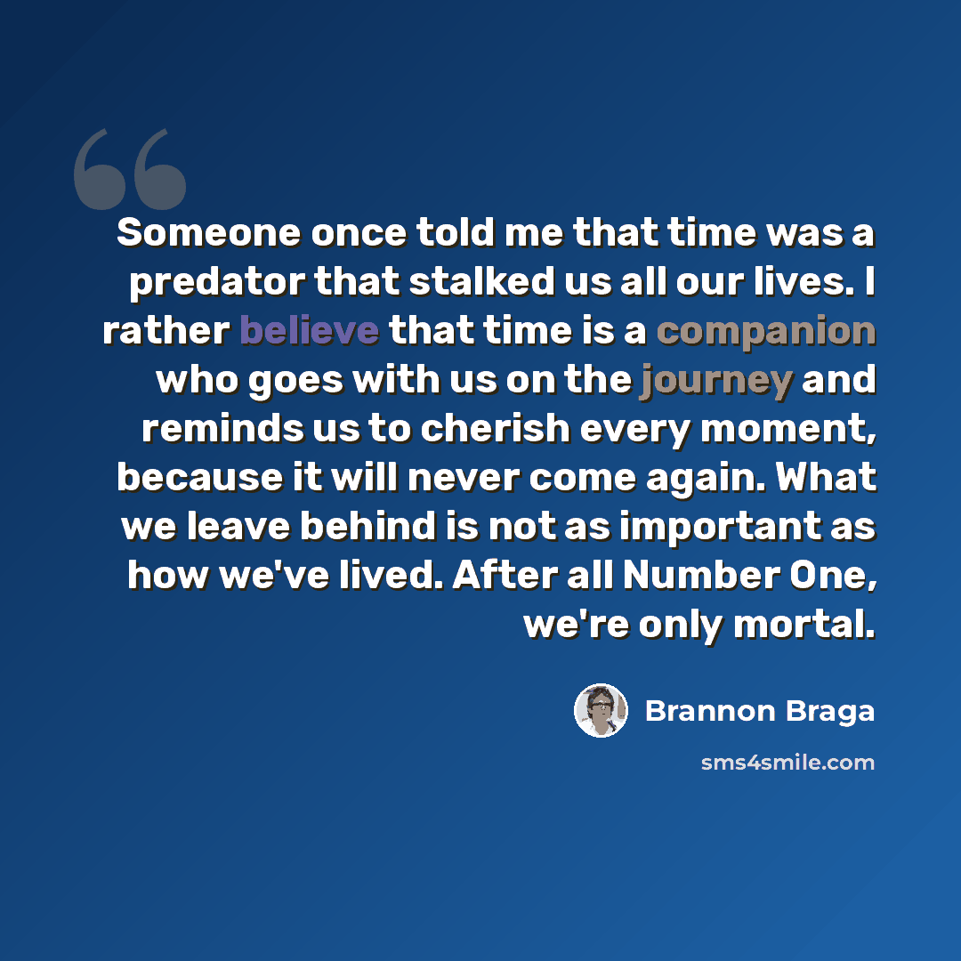 “Someone once told me that time was a predator that stalked us all our lives. I rather believe that time is a companion who goes with us on the journey and reminds us to cherish every moment, because it will never come again. What we leave behind is not as important as how we've lived. After all…” quote by Brannon Braga