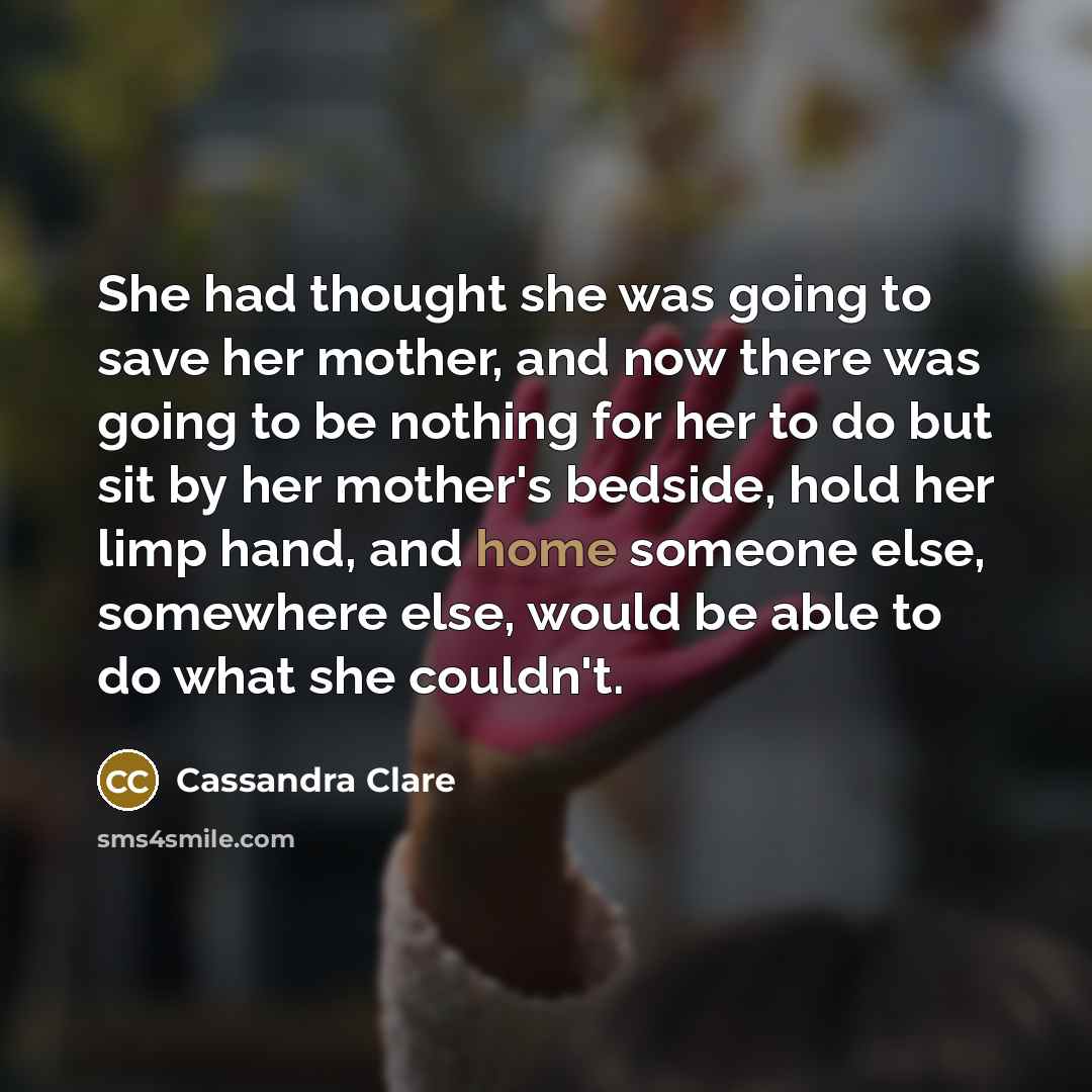 “She had thought she was going to save her mother, and now there was going to be nothing for her to do but sit by her mother's bedside, hold her limp hand, and home someone else, somewhere else, would be able to do what she couldn't.” quote by Cassandra Clare