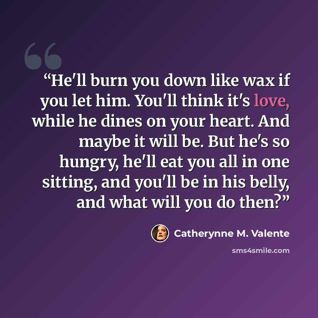 “He'll burn you down like wax if you let him. You'll think it's love, while he dines on your heart. And maybe it will be. But he's so hungry, he'll eat you all in one sitting, and you'll be in his belly, and what will you do then?” quote by Catherynne M. Valente