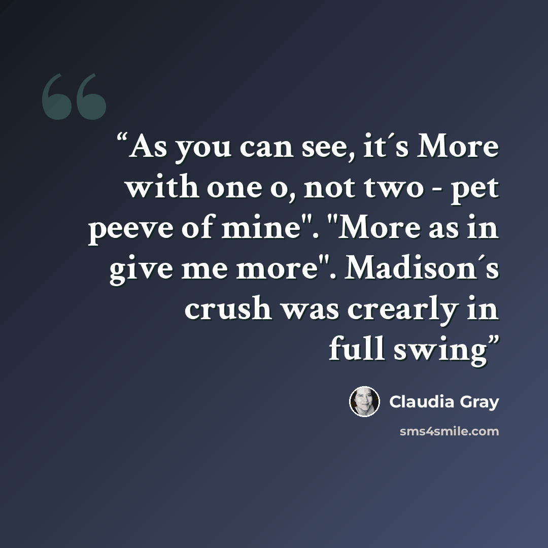 “As you can see, it´s More with one o, not two - pet peeve of mine". "More as in give me more". Madison´s crush was crearly in full swing” quote by Claudia Gray