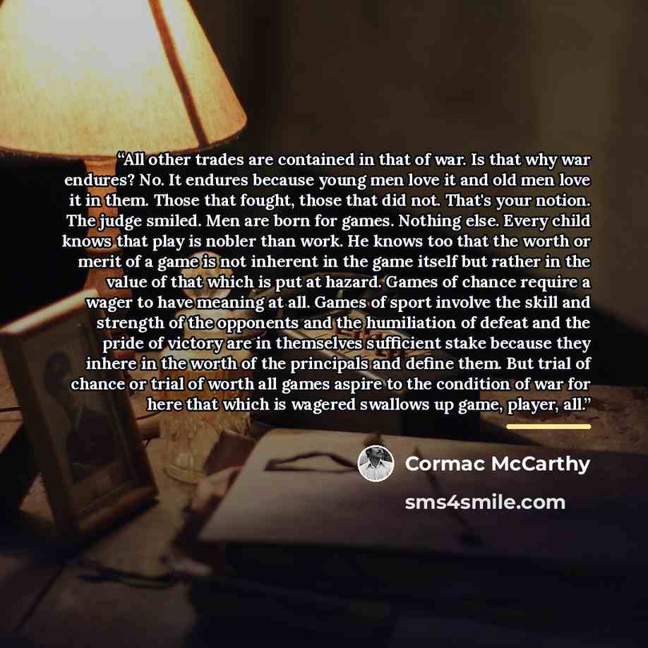 “All other trades are contained in that of war. Is that why war endures? No. It endures because young men love it and old men love it in them. Those that fought, those that did not. That's your notion. The judge smiled. Men are born for games. Nothing else. Every child knows that play is nobler…” quote by Cormac McCarthy