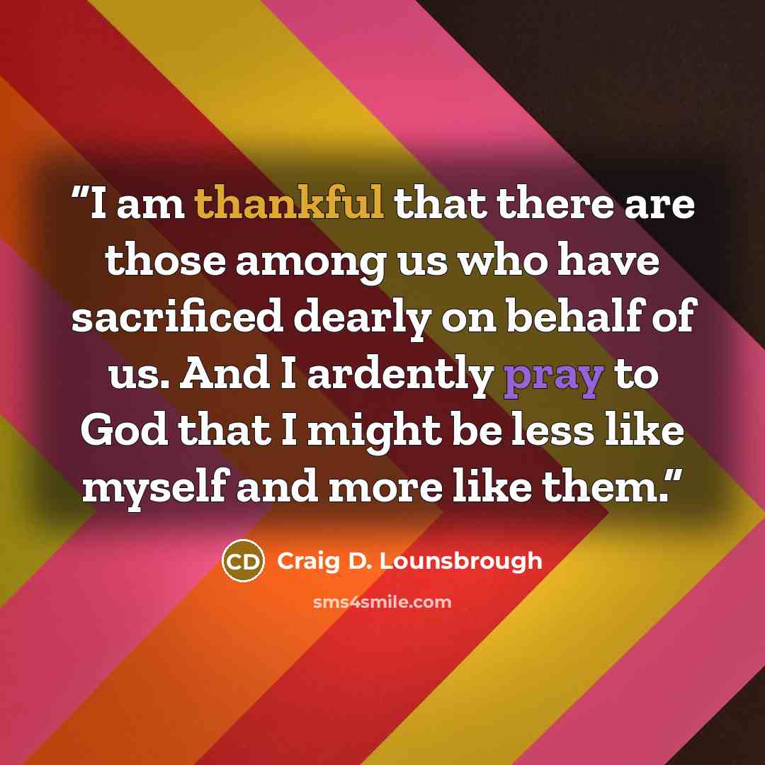 “I am thankful that there are those among us who have sacrificed dearly on behalf of us. And I ardently pray to God that I might be less like myself and more like them.” quote by Craig D. Lounsbrough