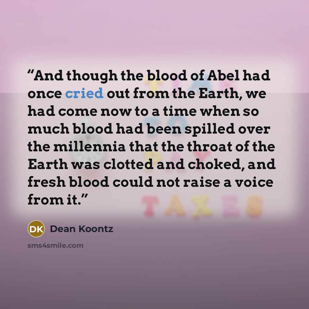 “And though the blood of Abel had once cried out from the Earth, we had come now to a time when so much blood had been spilled over the millennia that the throat of the Earth was clotted and choked, and fresh blood could not raise a voice from it.” quote by Dean Koontz