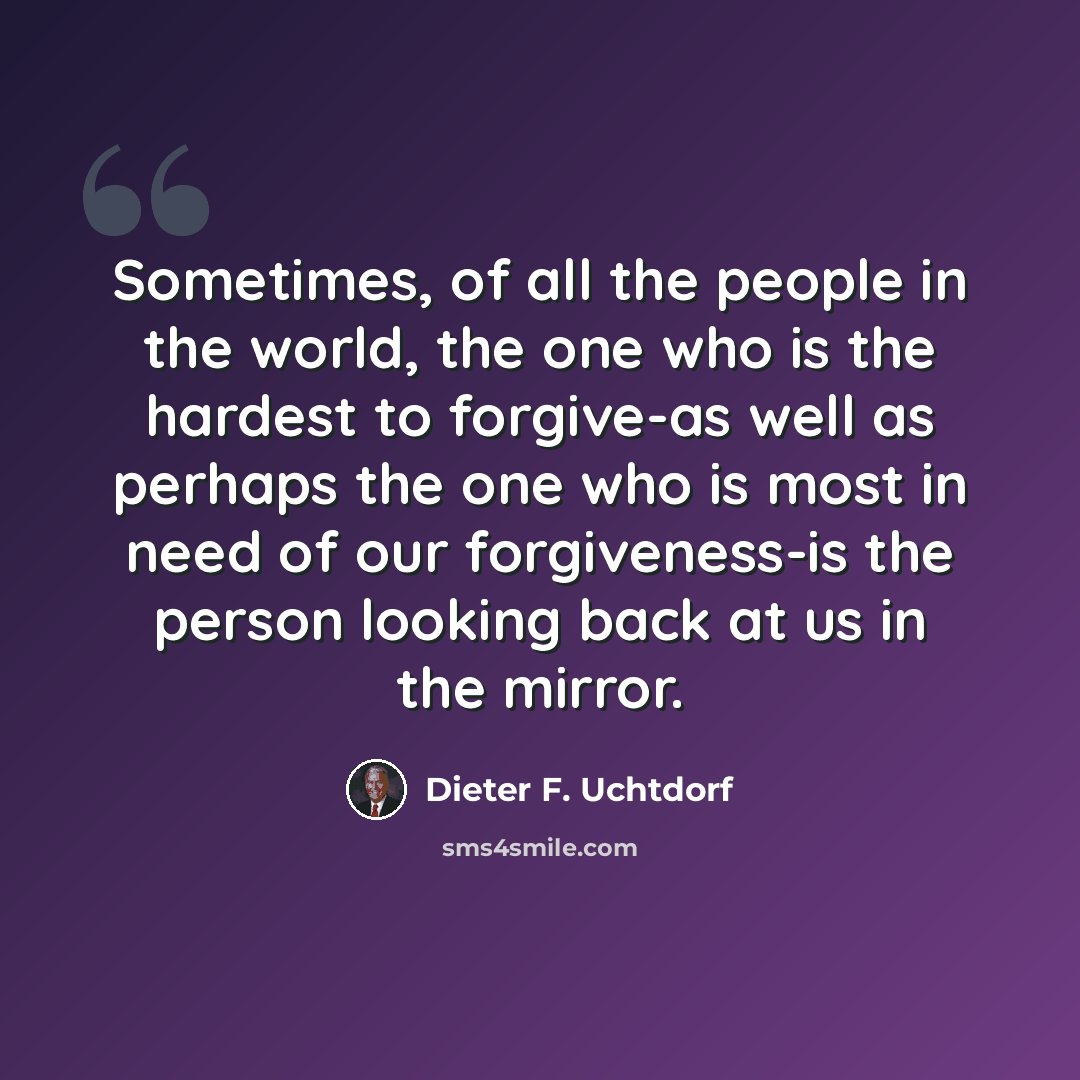 “Sometimes, of all the people in the world, the one who is the hardest to forgive-as well as perhaps the one who is most in need of our forgiveness-is the person looking back at us in the mirror.” quote by Dieter F. Uchtdorf