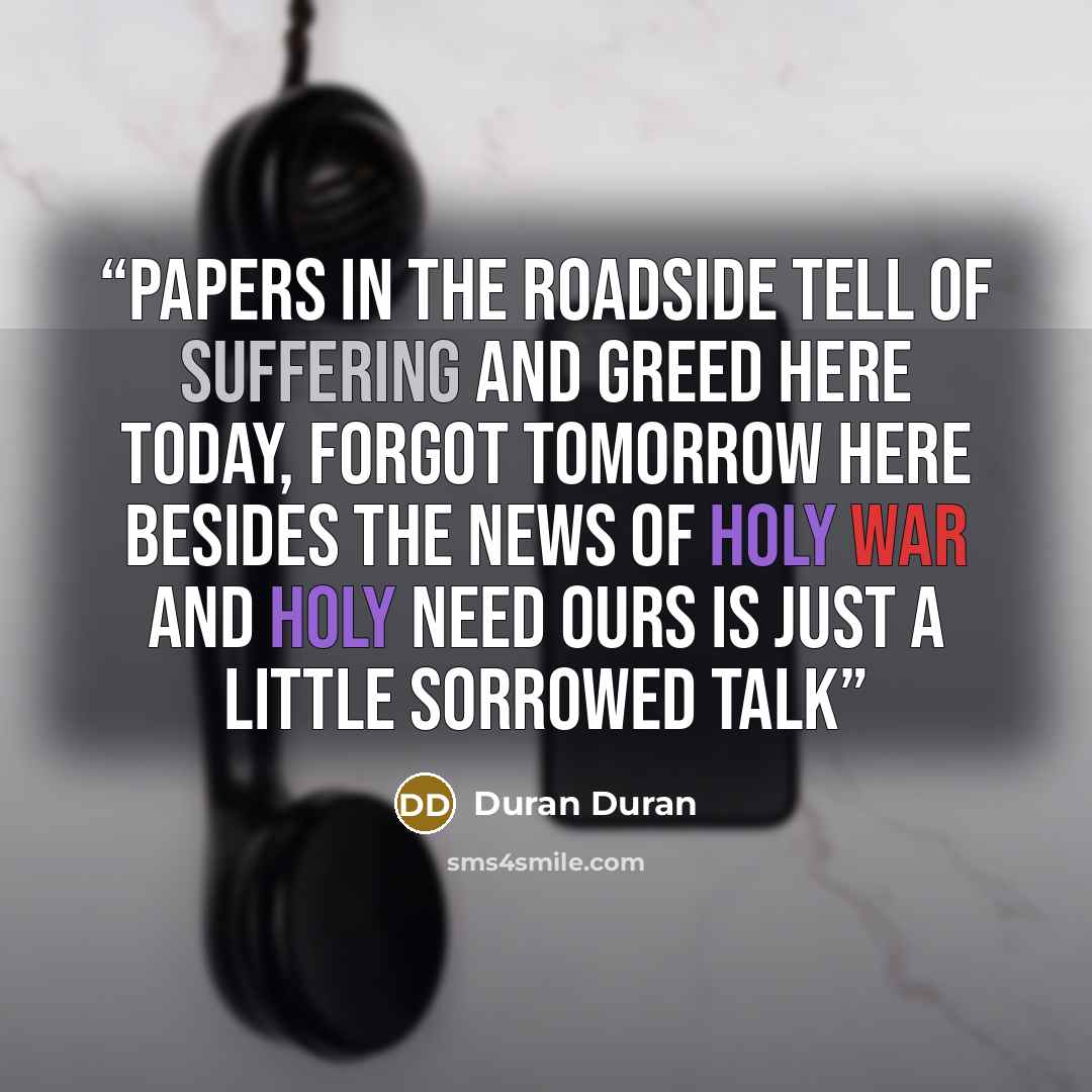 “Papers in the roadside Tell of suffering and greed Here today, forgot tomorrow Here besides the news Of holy war and holy need Ours is just a little sorrowed talk” quote by Duran Duran