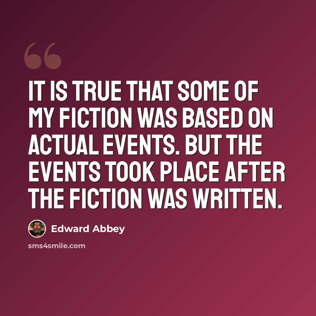 “It is true that some of my fiction was based on actual events. But the events took place after the fiction was written.” quote by Edward Abbey