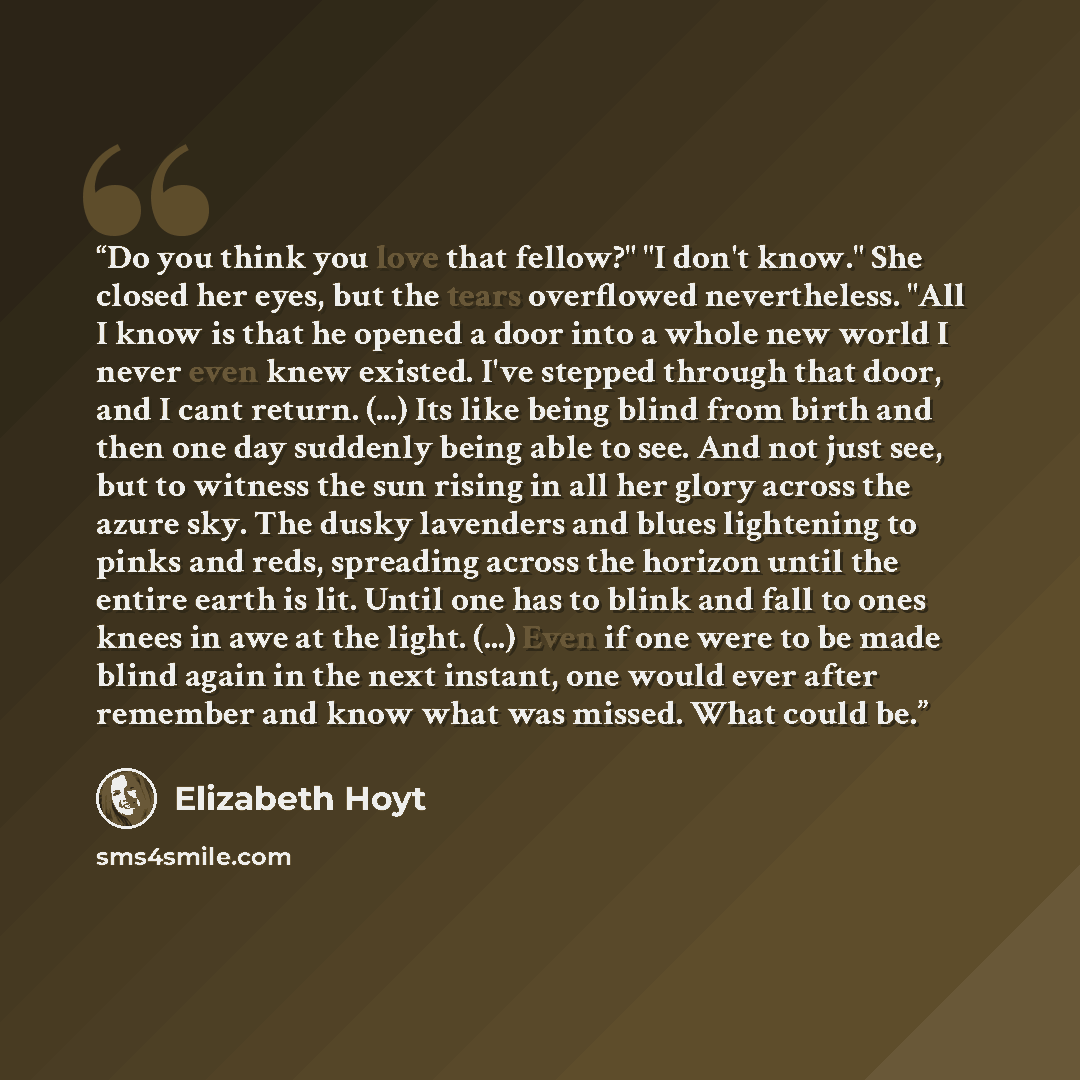 “Do you think you love that fellow?" "I don't know." She closed her eyes, but the tears overflowed nevertheless. "All I know is that he opened a door into a whole new world I never even knew existed. I've stepped through that door, and I cant return. (...) Its like being blind from birth and then…” quote by elizabeth hoyt