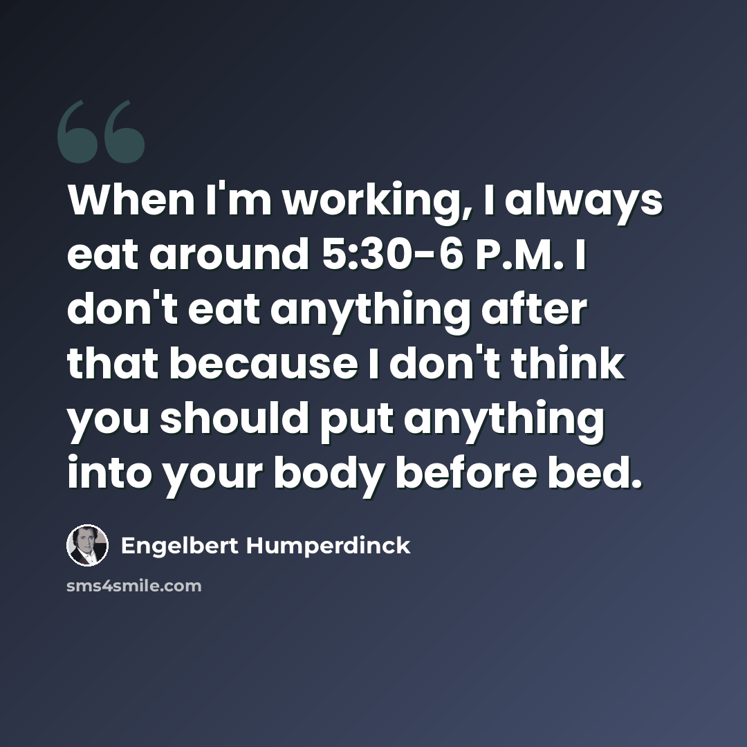 “When I'm working, I always eat around 5:30-6 P.M. I don't eat anything after that because I don't think you should put anything into your body before bed.” quote by Engelbert Humperdinck