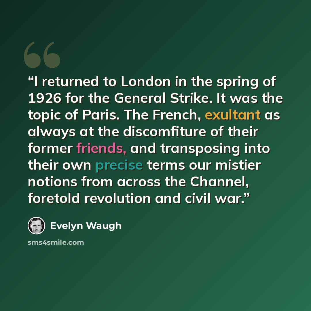 “I returned to London in the spring of 1926 for the General Strike. It was the topic of Paris. The French, exultant as always at the discomfiture of their former friends, and transposing into their own precise terms our mistier notions from across the Channel, foretold revolution and civil war.” quote by Evelyn Waugh